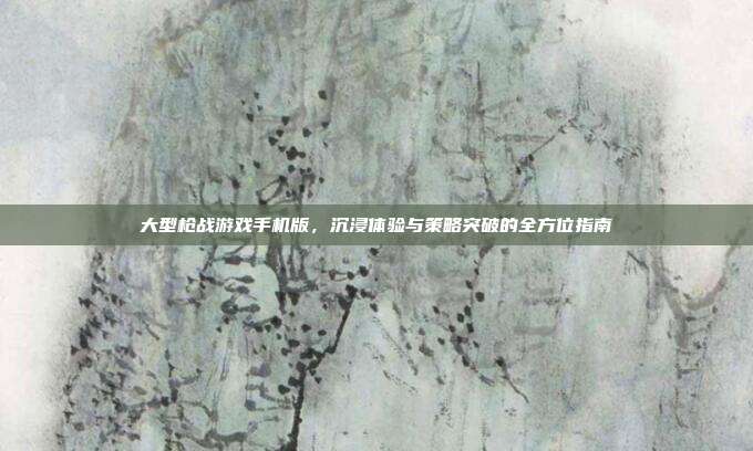 大型枪战游戏手机版,沉浸体验与策略突破的全方位指南