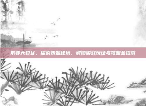 东非大裂谷,探索未知秘境,解锁游戏玩法与攻略全指南