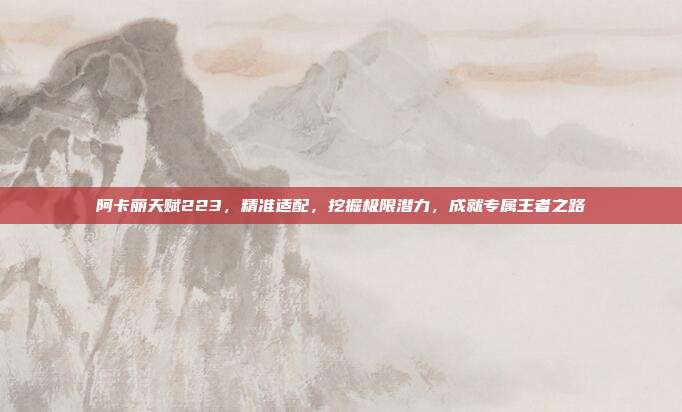 阿卡丽天赋223,精准适配,挖掘极限潜力,成就专属王者之路