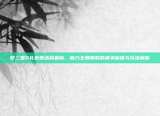 梦三国2礼包激活码最新,助力全局限载的通关秘籍与玩法解析
