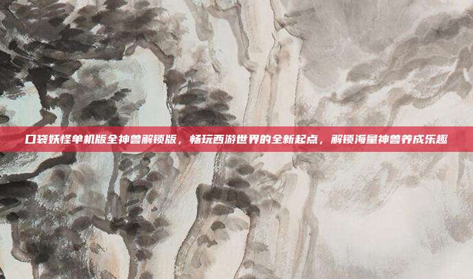 口袋妖怪单机版全神兽解锁版,畅玩西游世界的全新起点,解锁海量神兽养成乐趣