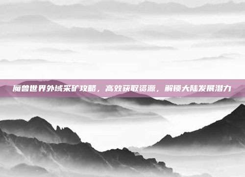 魔兽世界外域采矿攻略,高效获取资源,解锁大陆发展潜力