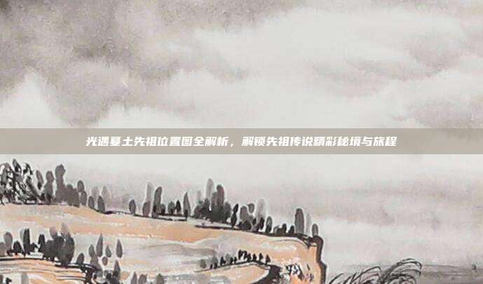 光遇墓土先祖位置图全解析，解锁先祖传说精彩秘境与旅程