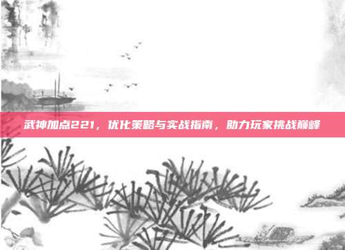 武神加点221，优化策略与实战指南，助力玩家挑战巅峰