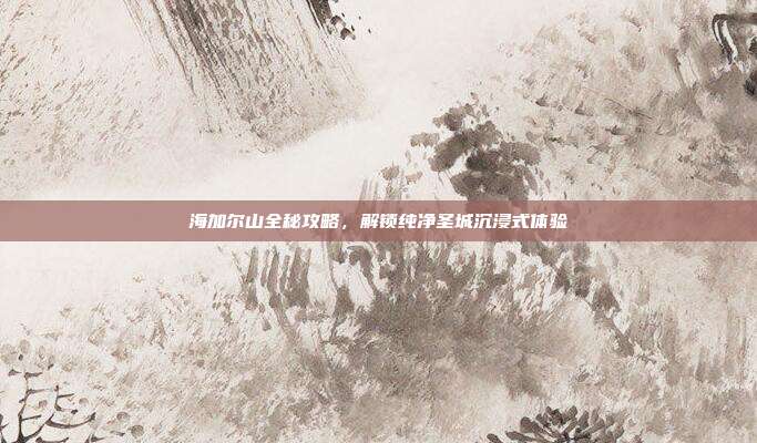 海加尔山全秘攻略,解锁纯净圣城沉浸式体验