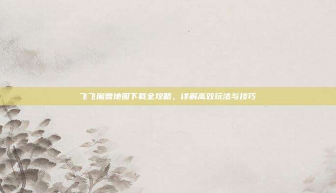 飞飞魔兽地图下载全攻略,详解高效玩法与技巧