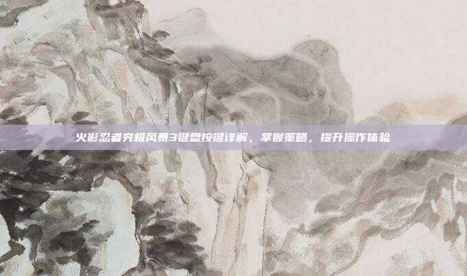 火影忍者究极风暴3键盘按键详解,掌握策略,提升操作体验