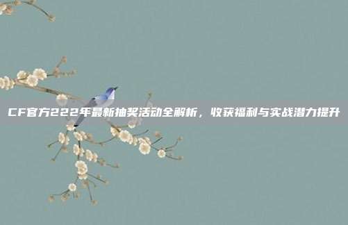 CF官方222年最新抽奖活动全解析,收获福利与实战潜力提升
