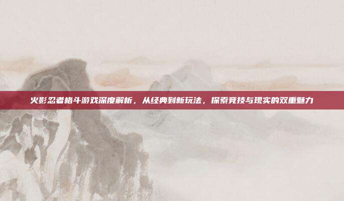 火影忍者格斗游戏深度解析,从经典到新玩法,探索竞技与现实的双重魅力