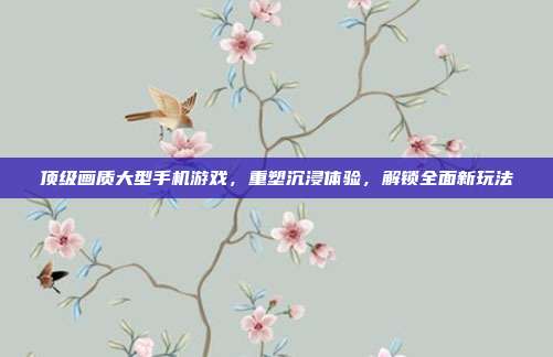 顶级画质大型手机游戏,重塑沉浸体验,解锁全面新玩法