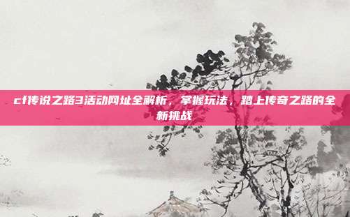 cf传说之路3活动网址全解析,掌握玩法,踏上传奇之路的全新挑战