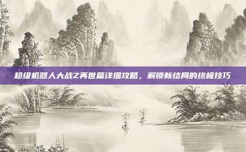 超级机器人大战Z再世篇详细攻略，解锁新结局的终极技巧