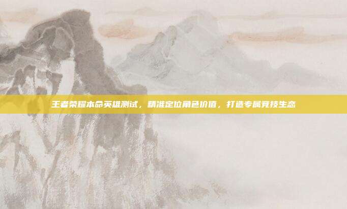 王者荣耀本命英雄测试,精准定位角色价值,打造专属竞技生态