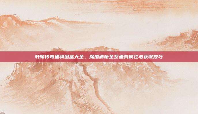 轩辕传奇坐骑图鉴大全,深度解析全系坐骑属性与获取技巧