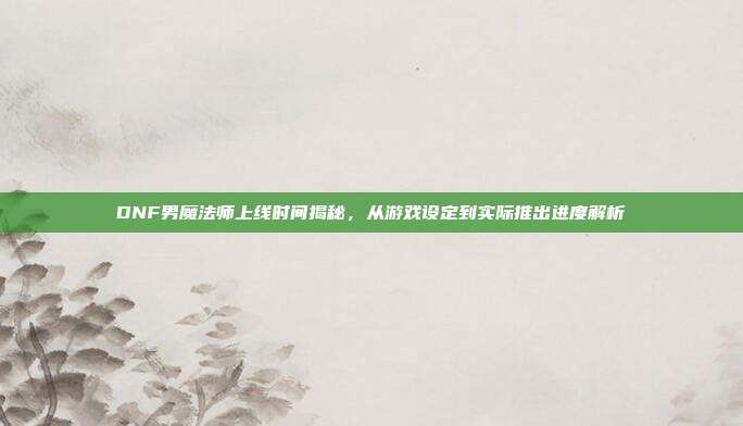 DNF男魔法师上线时间揭秘，从游戏设定到实际推出进度解析