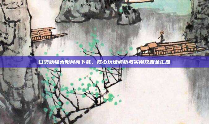 口袋妖怪太阳月亮下载,核心玩法解析与实用攻略全汇总