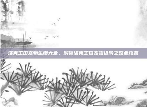 洛克王国宠物生蛋大全,解锁洛克王国宠物进阶之路全攻略