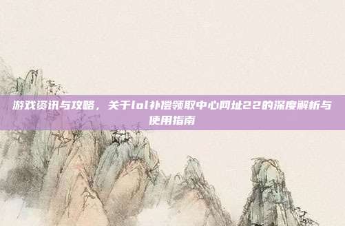 游戏资讯与攻略,关于lol补偿领取中心网址22的深度解析与使用指南