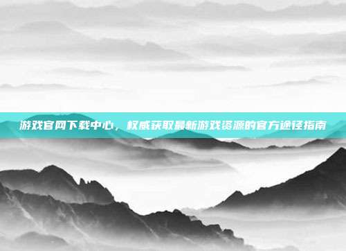 游戏官网下载中心,权威获取最新游戏资源的官方途径指南