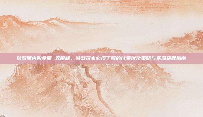 破解版内购免费 无限版,游戏玩家必须了解的付费优化策略与资源获取指南