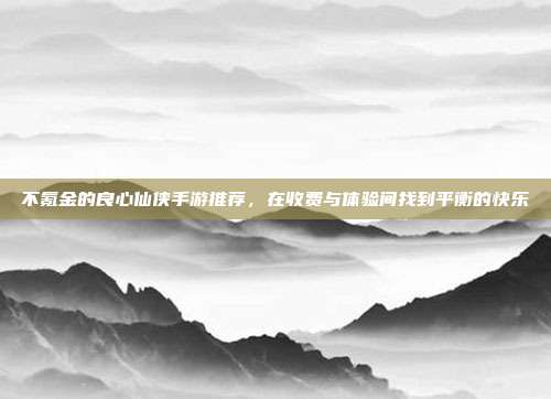 不氪金的良心仙侠手游推荐，在收费与体验间找到平衡的快乐