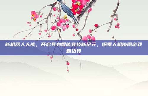 新机器人大战,开启具身智能竞技新纪元,探索人机协同游戏新边界