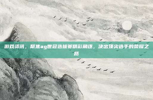 游戏资讯,聚焦ag世冠选拔赛精彩角逐,决出顶尖选手的荣耀之路