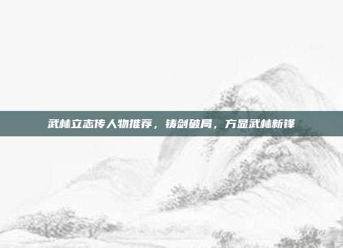 武林立志传人物推荐,铸剑破局,方显武林新锋