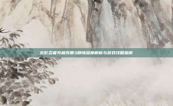 火影忍者究极风暴3剧情深度解析与游戏攻略指南