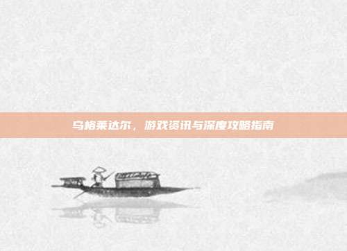乌格莱达尔,游戏资讯与深度攻略指南