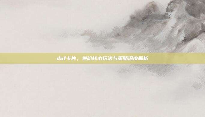 dnf卡片,进阶核心玩法与策略深度解析