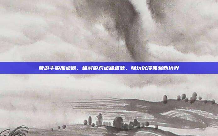 奇游手游加速器,破解游戏迷路难题,畅玩沉浸体验新境界