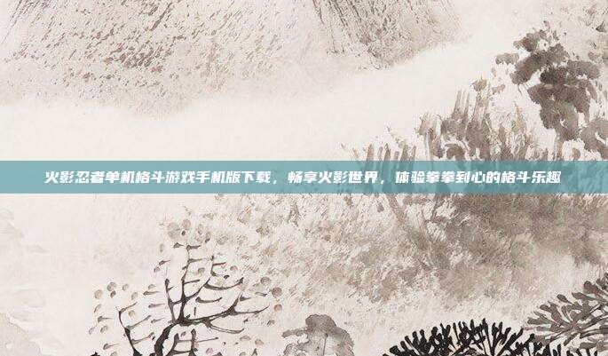 火影忍者单机格斗游戏手机版下载,畅享火影世界,体验拳拳到心的格斗乐趣