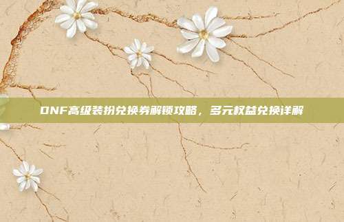 DNF高级装扮兑换券解锁攻略,多元权益兑换详解