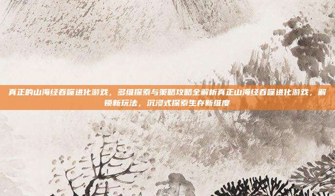 真正的山海经吞噬进化游戏，多维探索与策略攻略全解析真正山海经吞噬进化游戏，解锁新玩法，沉浸式探索生存新维度