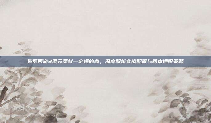 造梦西游3混元灵杖一定爆的点，深度解析实战配置与版本适配策略