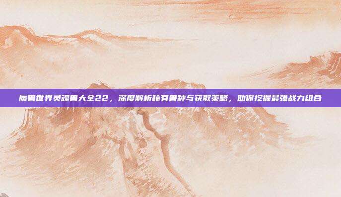 魔兽世界灵魂兽大全22,深度解析稀有兽种与获取策略,助你挖掘最强战力组合