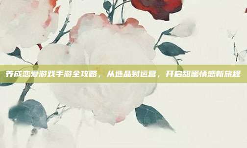 养成恋爱游戏手游全攻略,从选品到运营,开启甜蜜情感新旅程