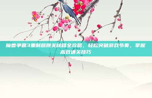 魔兽争霸3重制版跳关秘籍全攻略，轻松突破游戏节奏，掌握高效通关技巧