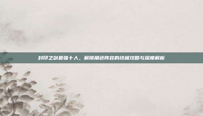 封印之剑最强十人,解锁角色阵容的终极攻略与深度解析