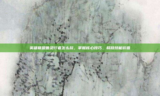 英雄联盟兽灵行者怎么玩,掌握核心技巧,释放技能价值