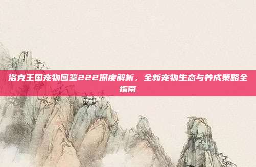 洛克王国宠物图鉴222深度解析，全新宠物生态与养成策略全指南