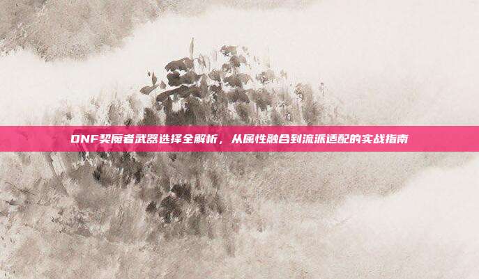 DNF契魔者武器选择全解析,从属性融合到流派适配的实战指南