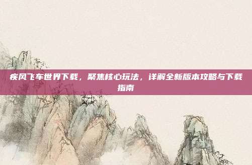 疾风飞车世界下载,聚焦核心玩法,详解全新版本攻略与下载指南