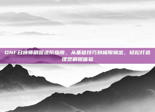 DNF召唤师刷图进阶指南,从基础技巧到极限输出,轻松打造理想刷图体验