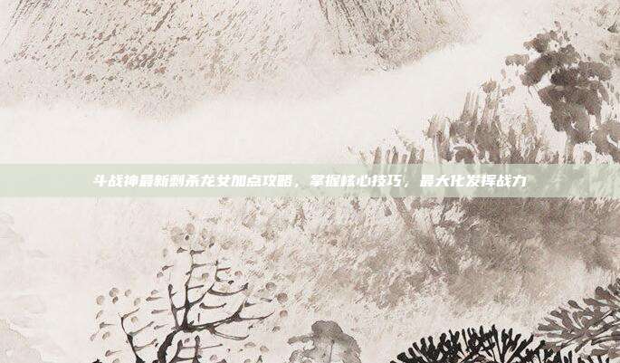 斗战神最新刺杀龙女加点攻略,掌握核心技巧,最大化发挥战力