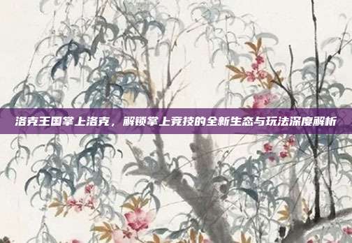 洛克王国掌上洛克,解锁掌上竞技的全新生态与玩法深度解析
