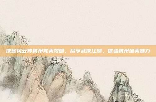 侠客风云传杭州完美攻略，尽享武侠江湖，体验杭州绝美魅力