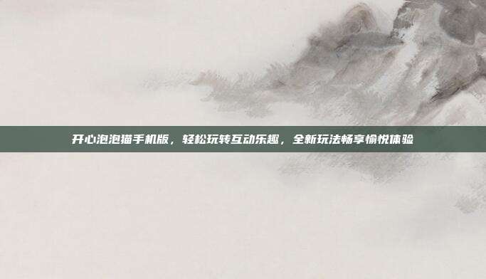 开心泡泡猫手机版,轻松玩转互动乐趣,全新玩法畅享愉悦体验