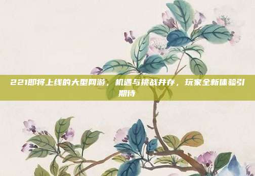 221即将上线的大型网游,机遇与挑战并存,玩家全新体验引期待